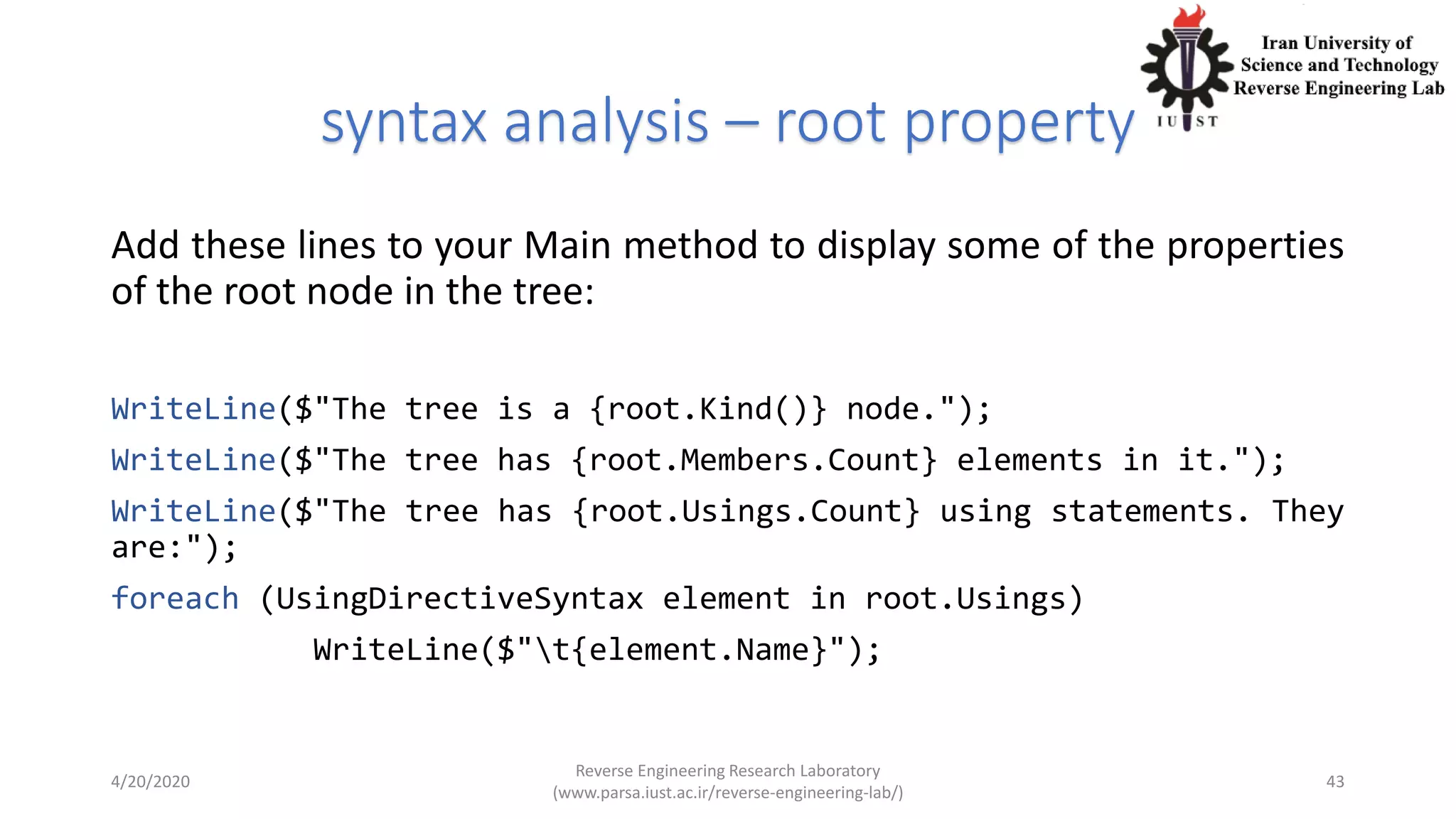 syntax analysis – root property
Add these lines to your Main method to display some of the properties
of the root node in the tree:
WriteLine($"The tree is a {root.Kind()} node.");
WriteLine($"The tree has {root.Members.Count} elements in it.");
WriteLine($"The tree has {root.Usings.Count} using statements. They
are:");
foreach (UsingDirectiveSyntax element in root.Usings)
WriteLine($"t{element.Name}");
4/20/2020
Reverse Engineering Research Laboratory
(www.parsa.iust.ac.ir/reverse-engineering-lab/)
43
 