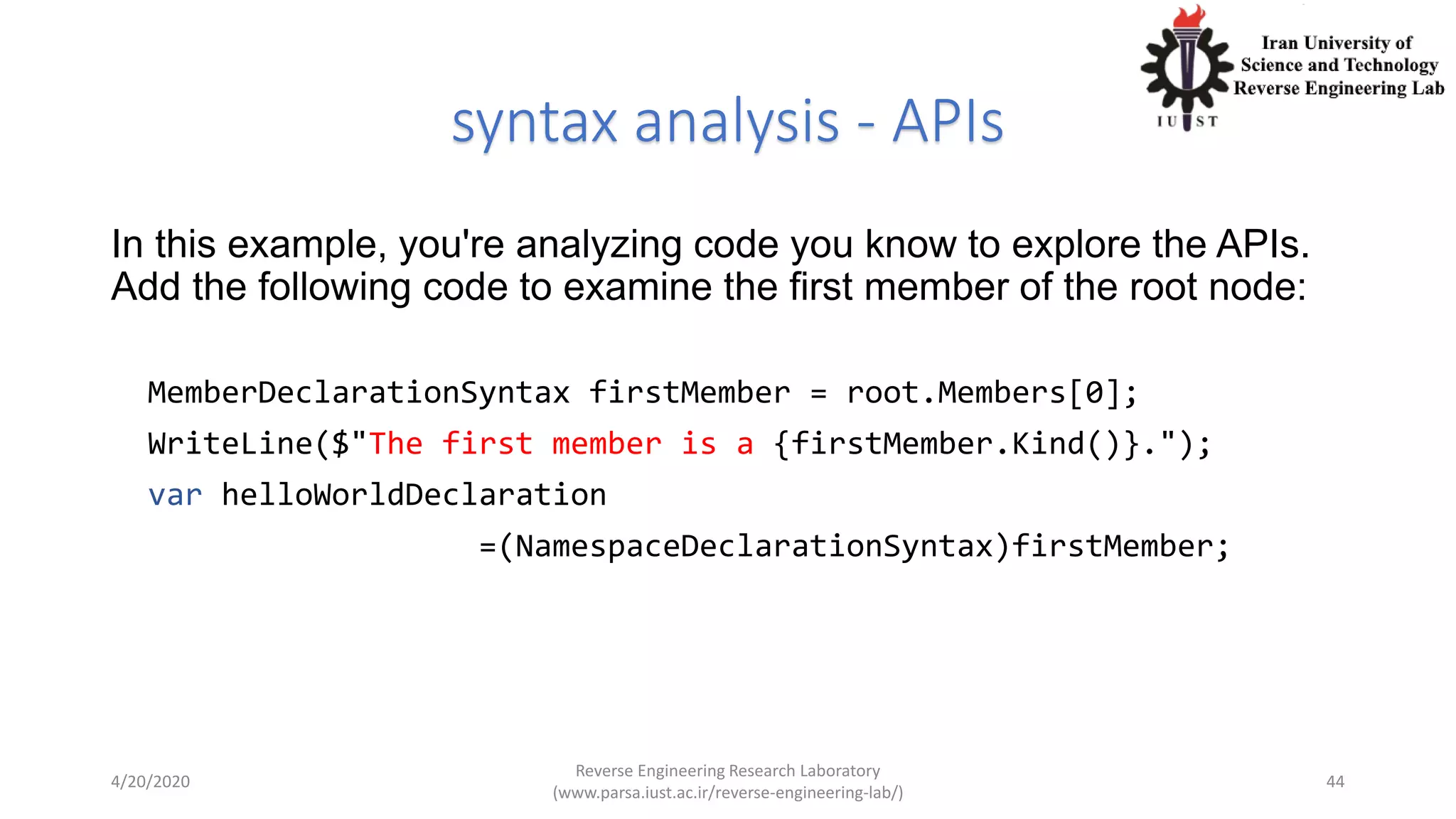 syntax analysis - APIs
In this example, you're analyzing code you know to explore the APIs.
Add the following code to examine the first member of the root node:
MemberDeclarationSyntax firstMember = root.Members[0];
WriteLine($"The first member is a {firstMember.Kind()}.");
var helloWorldDeclaration
=(NamespaceDeclarationSyntax)firstMember;
4/20/2020
Reverse Engineering Research Laboratory
(www.parsa.iust.ac.ir/reverse-engineering-lab/)
44
 