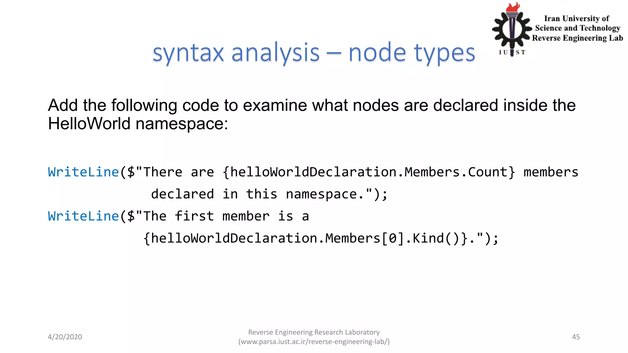 syntax analysis – node types
Add the following code to examine what nodes are declared inside the
HelloWorld namespace:
WriteLine($"There are {helloWorldDeclaration.Members.Count} members
declared in this namespace.");
WriteLine($"The first member is a
{helloWorldDeclaration.Members[0].Kind()}.");
4/20/2020
Reverse Engineering Research Laboratory
(www.parsa.iust.ac.ir/reverse-engineering-lab/)
45
 