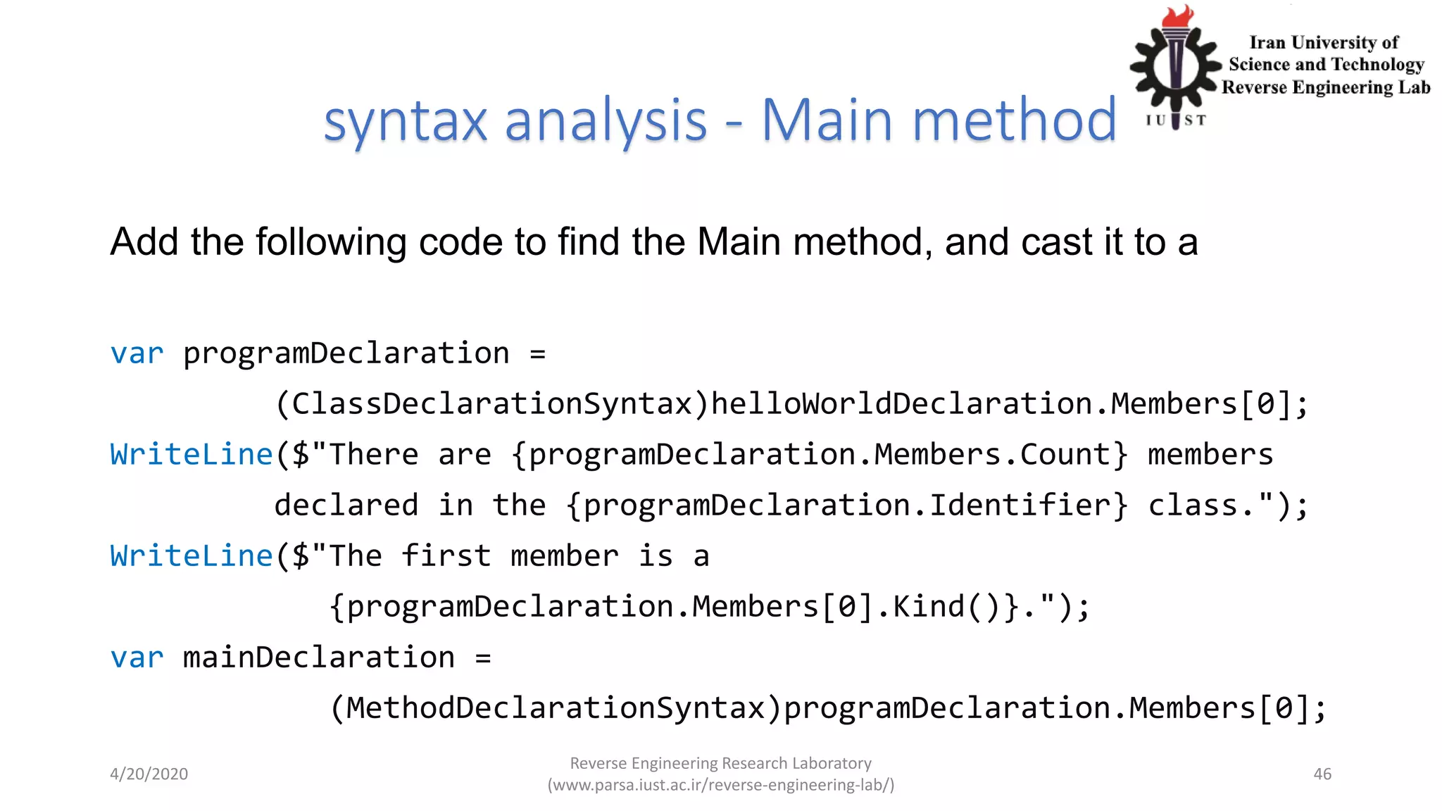 syntax analysis - Main method
Add the following code to find the Main method, and cast it to a
var programDeclaration =
(ClassDeclarationSyntax)helloWorldDeclaration.Members[0];
WriteLine($"There are {programDeclaration.Members.Count} members
declared in the {programDeclaration.Identifier} class.");
WriteLine($"The first member is a
{programDeclaration.Members[0].Kind()}.");
var mainDeclaration =
(MethodDeclarationSyntax)programDeclaration.Members[0];
4/20/2020
Reverse Engineering Research Laboratory
(www.parsa.iust.ac.ir/reverse-engineering-lab/)
46
 