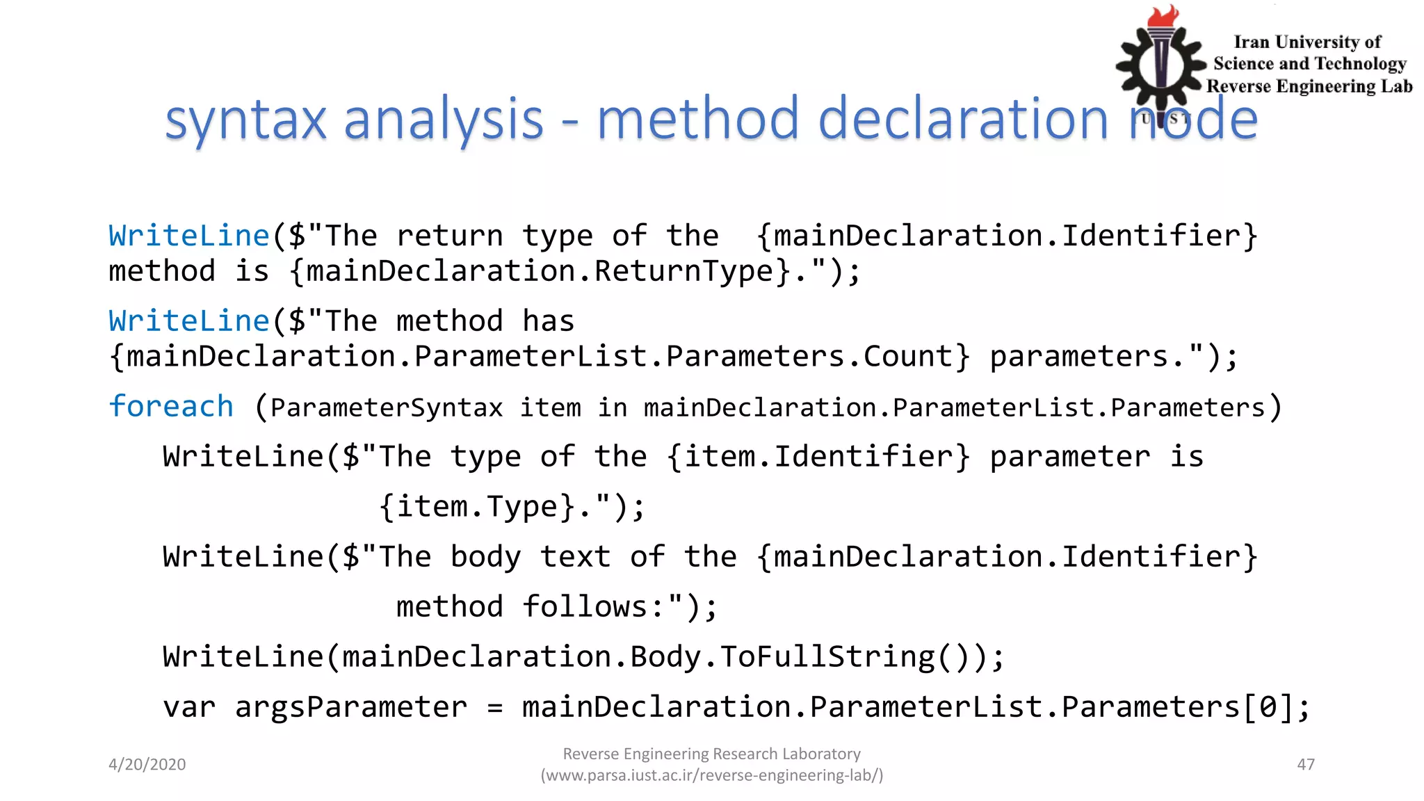 syntax analysis - method declaration node
WriteLine($"The return type of the {mainDeclaration.Identifier}
method is {mainDeclaration.ReturnType}.");
WriteLine($"The method has
{mainDeclaration.ParameterList.Parameters.Count} parameters.");
foreach (ParameterSyntax item in mainDeclaration.ParameterList.Parameters)
WriteLine($"The type of the {item.Identifier} parameter is
{item.Type}.");
WriteLine($"The body text of the {mainDeclaration.Identifier}
method follows:");
WriteLine(mainDeclaration.Body.ToFullString());
var argsParameter = mainDeclaration.ParameterList.Parameters[0];
4/20/2020
Reverse Engineering Research Laboratory
(www.parsa.iust.ac.ir/reverse-engineering-lab/)
47
 