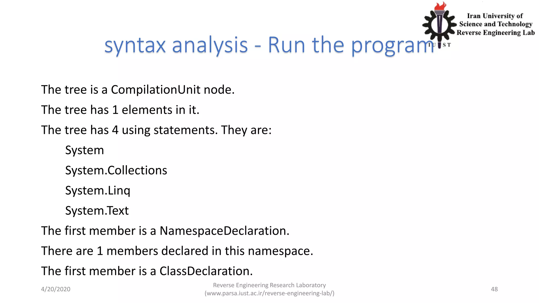 syntax analysis - Run the program
The tree is a CompilationUnit node.
The tree has 1 elements in it.
The tree has 4 using statements. They are:
System
System.Collections
System.Linq
System.Text
The first member is a NamespaceDeclaration.
There are 1 members declared in this namespace.
The first member is a ClassDeclaration.
4/20/2020
Reverse Engineering Research Laboratory
(www.parsa.iust.ac.ir/reverse-engineering-lab/)
48
 