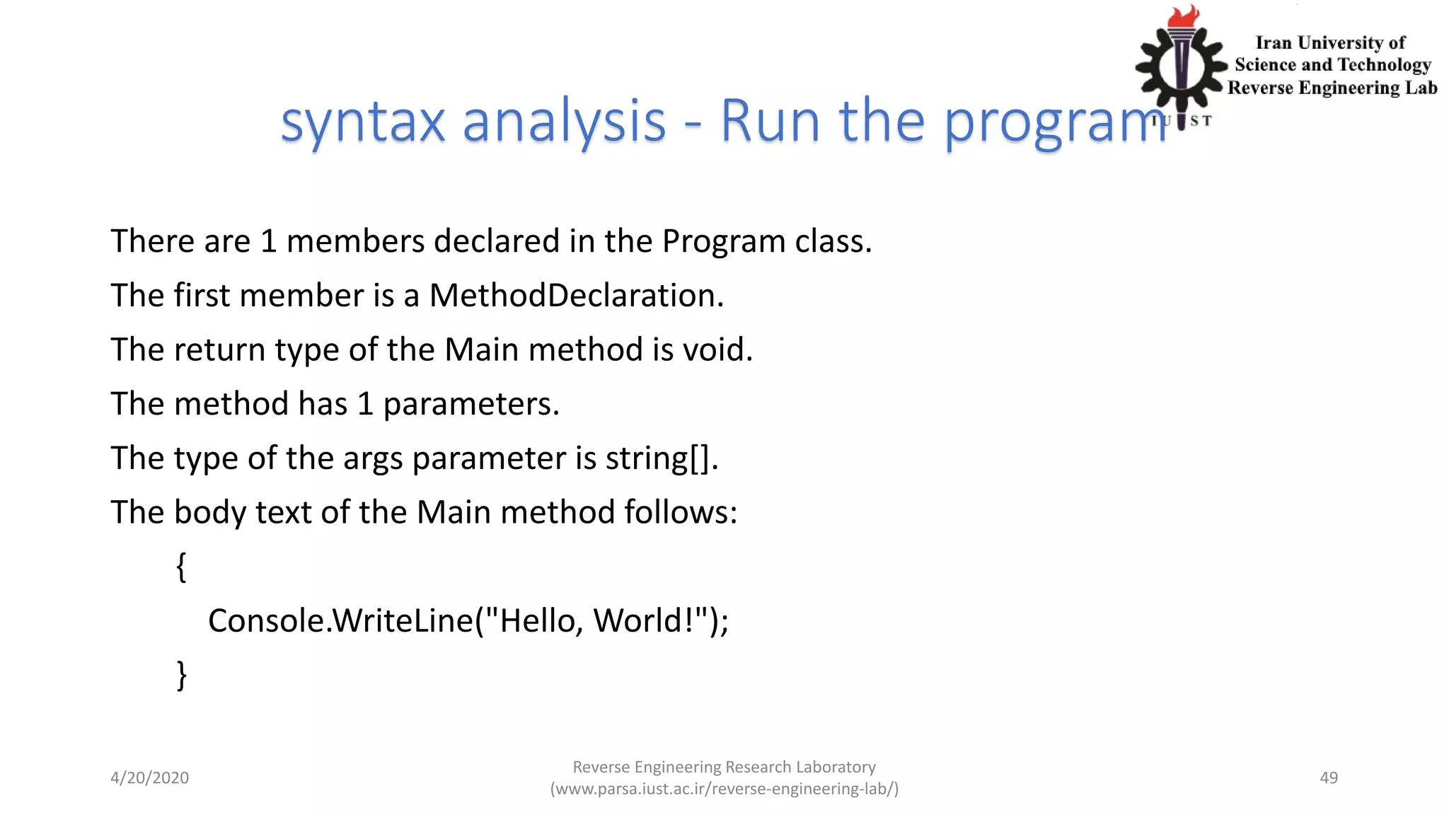 syntax analysis - Run the program
There are 1 members declared in the Program class.
The first member is a MethodDeclaration.
The return type of the Main method is void.
The method has 1 parameters.
The type of the args parameter is string[].
The body text of the Main method follows:
{
Console.WriteLine("Hello, World!");
}
4/20/2020
Reverse Engineering Research Laboratory
(www.parsa.iust.ac.ir/reverse-engineering-lab/)
49
 