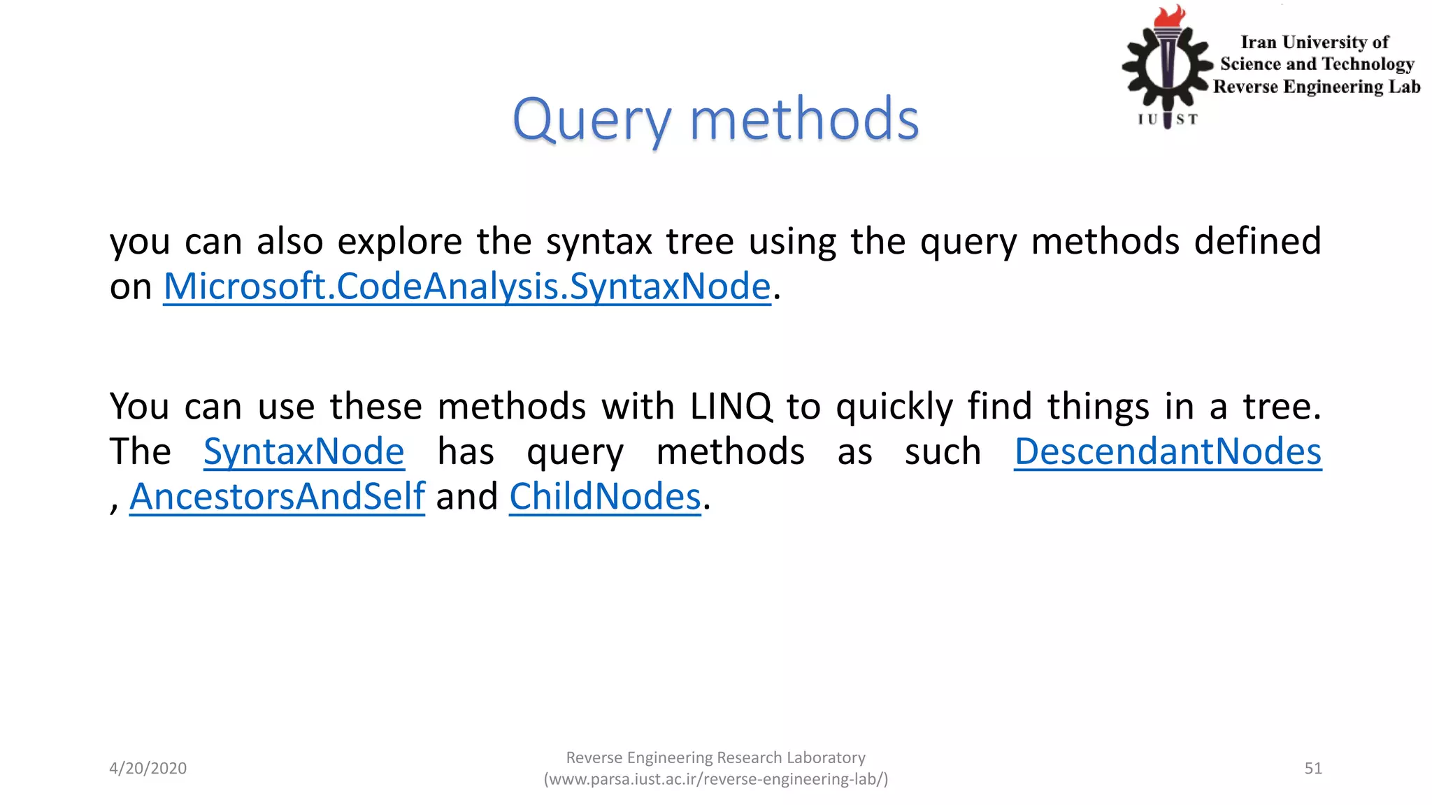 Query methods
you can also explore the syntax tree using the query methods defined
on Microsoft.CodeAnalysis.SyntaxNode.
You can use these methods with LINQ to quickly find things in a tree.
The SyntaxNode has query methods as such DescendantNodes
, AncestorsAndSelf and ChildNodes.
4/20/2020
Reverse Engineering Research Laboratory
(www.parsa.iust.ac.ir/reverse-engineering-lab/)
51
 