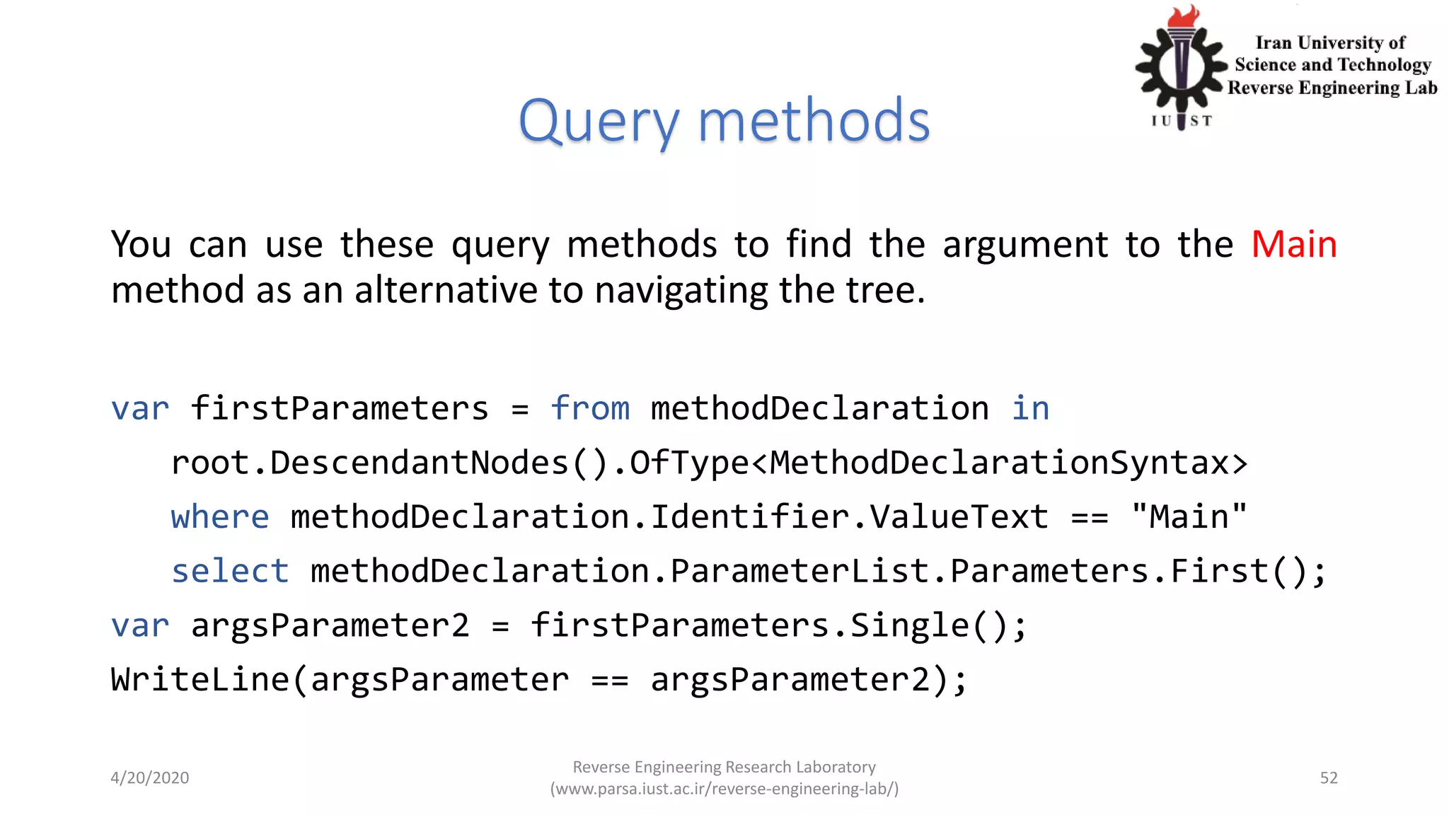 Query methods
You can use these query methods to find the argument to the Main
method as an alternative to navigating the tree.
var firstParameters = from methodDeclaration in
root.DescendantNodes().OfType<MethodDeclarationSyntax>
where methodDeclaration.Identifier.ValueText == "Main"
select methodDeclaration.ParameterList.Parameters.First();
var argsParameter2 = firstParameters.Single();
WriteLine(argsParameter == argsParameter2);
4/20/2020
Reverse Engineering Research Laboratory
(www.parsa.iust.ac.ir/reverse-engineering-lab/)
52
 