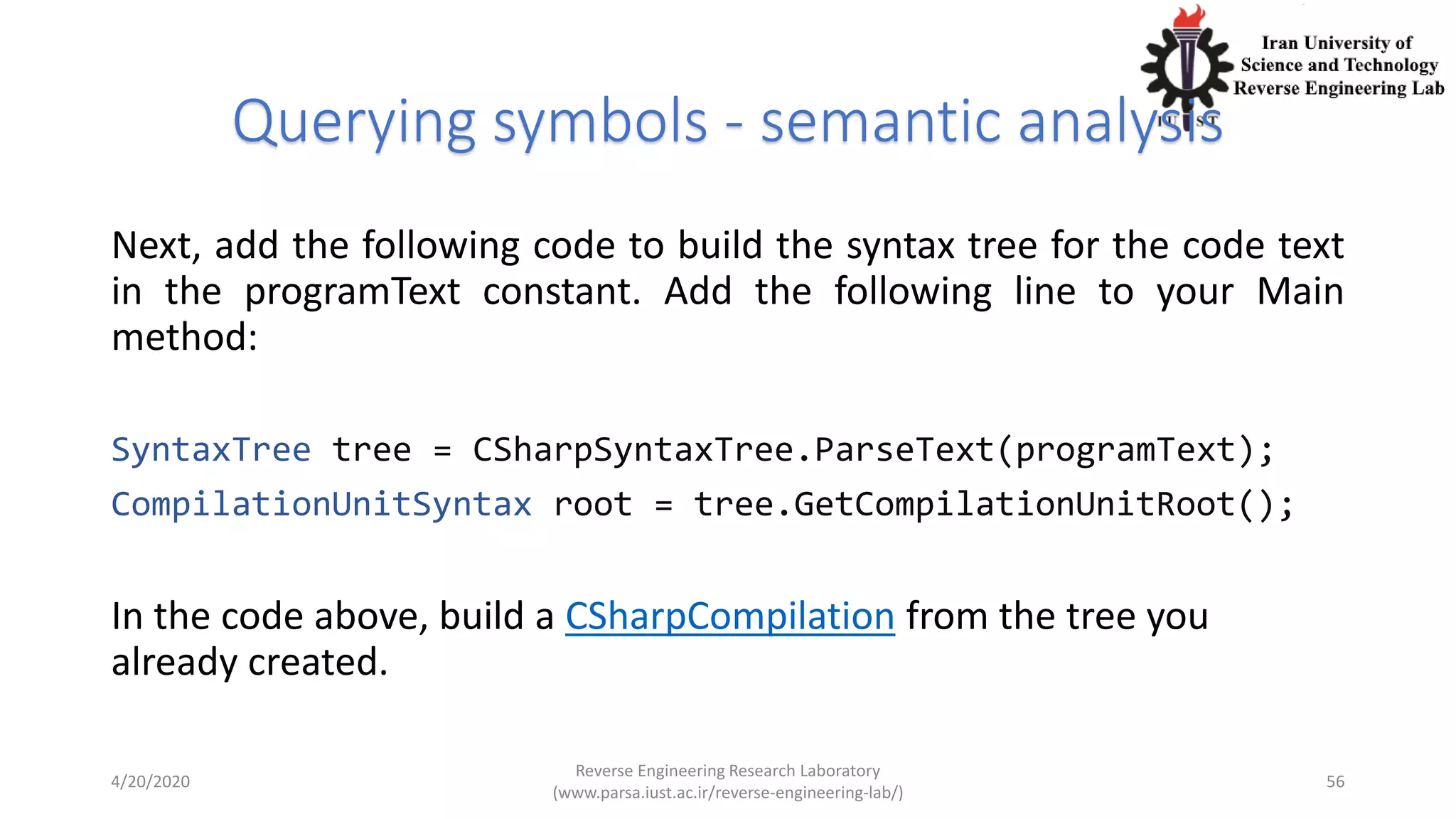 Querying symbols - semantic analysis
Next, add the following code to build the syntax tree for the code text
in the programText constant. Add the following line to your Main
method:
SyntaxTree tree = CSharpSyntaxTree.ParseText(programText);
CompilationUnitSyntax root = tree.GetCompilationUnitRoot();
In the code above, build a CSharpCompilation from the tree you
already created.
4/20/2020
Reverse Engineering Research Laboratory
(www.parsa.iust.ac.ir/reverse-engineering-lab/)
56
 
