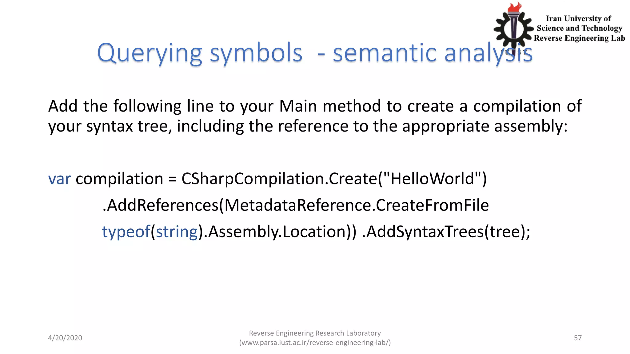 Querying symbols - semantic analysis
Add the following line to your Main method to create a compilation of
your syntax tree, including the reference to the appropriate assembly:
var compilation = CSharpCompilation.Create("HelloWorld")
.AddReferences(MetadataReference.CreateFromFile
typeof(string).Assembly.Location)) .AddSyntaxTrees(tree);
4/20/2020
Reverse Engineering Research Laboratory
(www.parsa.iust.ac.ir/reverse-engineering-lab/)
57
 