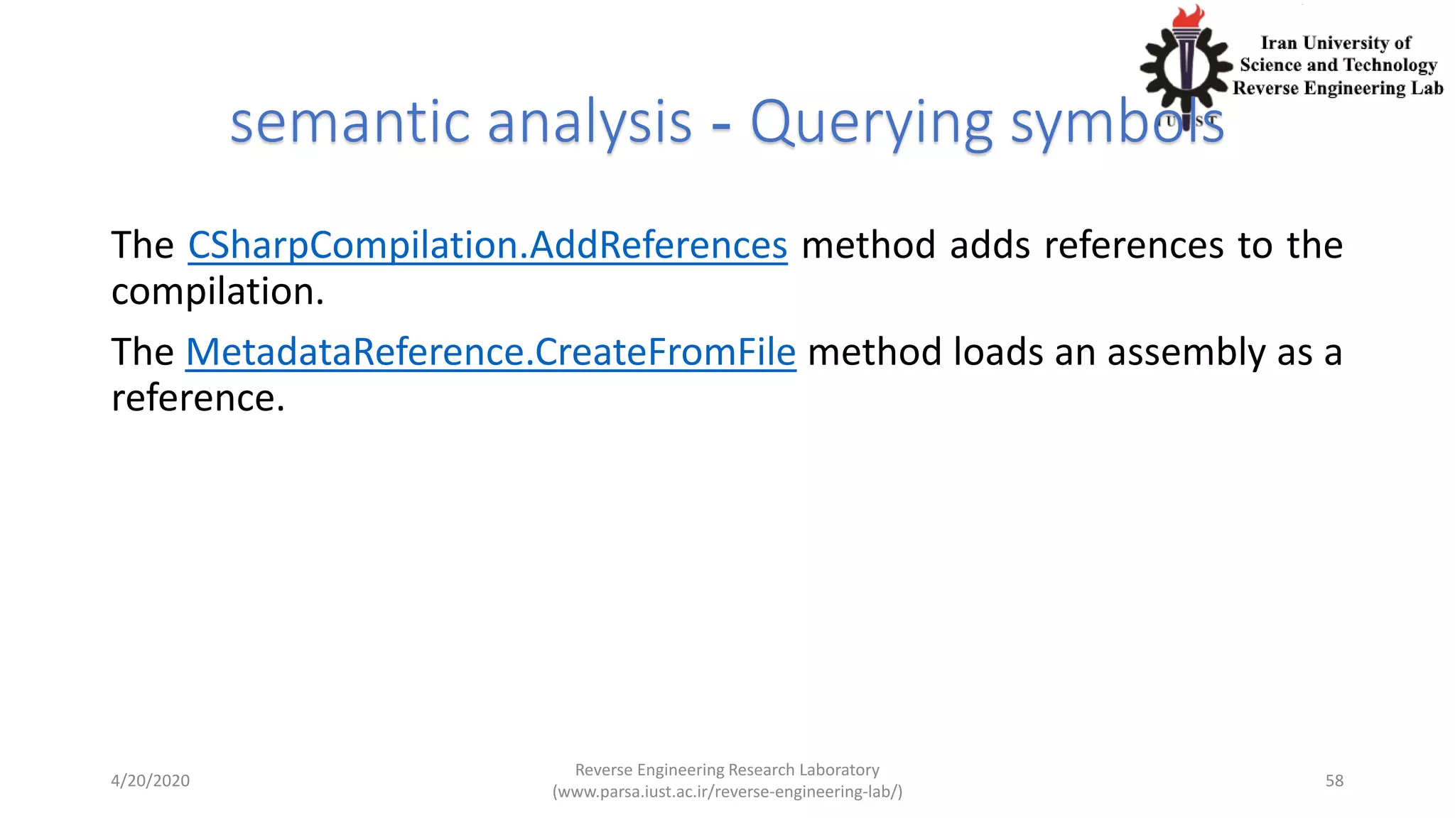 semantic analysis - Querying symbols
The CSharpCompilation.AddReferences method adds references to the
compilation.
The MetadataReference.CreateFromFile method loads an assembly as a
reference.
4/20/2020
Reverse Engineering Research Laboratory
(www.parsa.iust.ac.ir/reverse-engineering-lab/)
58
 