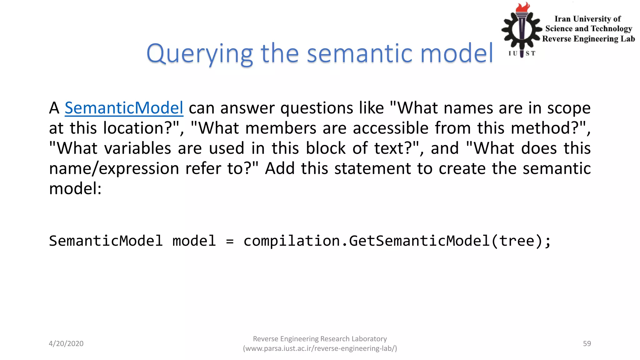 Querying the semantic model
A SemanticModel can answer questions like "What names are in scope
at this location?", "What members are accessible from this method?",
"What variables are used in this block of text?", and "What does this
name/expression refer to?" Add this statement to create the semantic
model:
SemanticModel model = compilation.GetSemanticModel(tree);
4/20/2020
Reverse Engineering Research Laboratory
(www.parsa.iust.ac.ir/reverse-engineering-lab/)
59
 