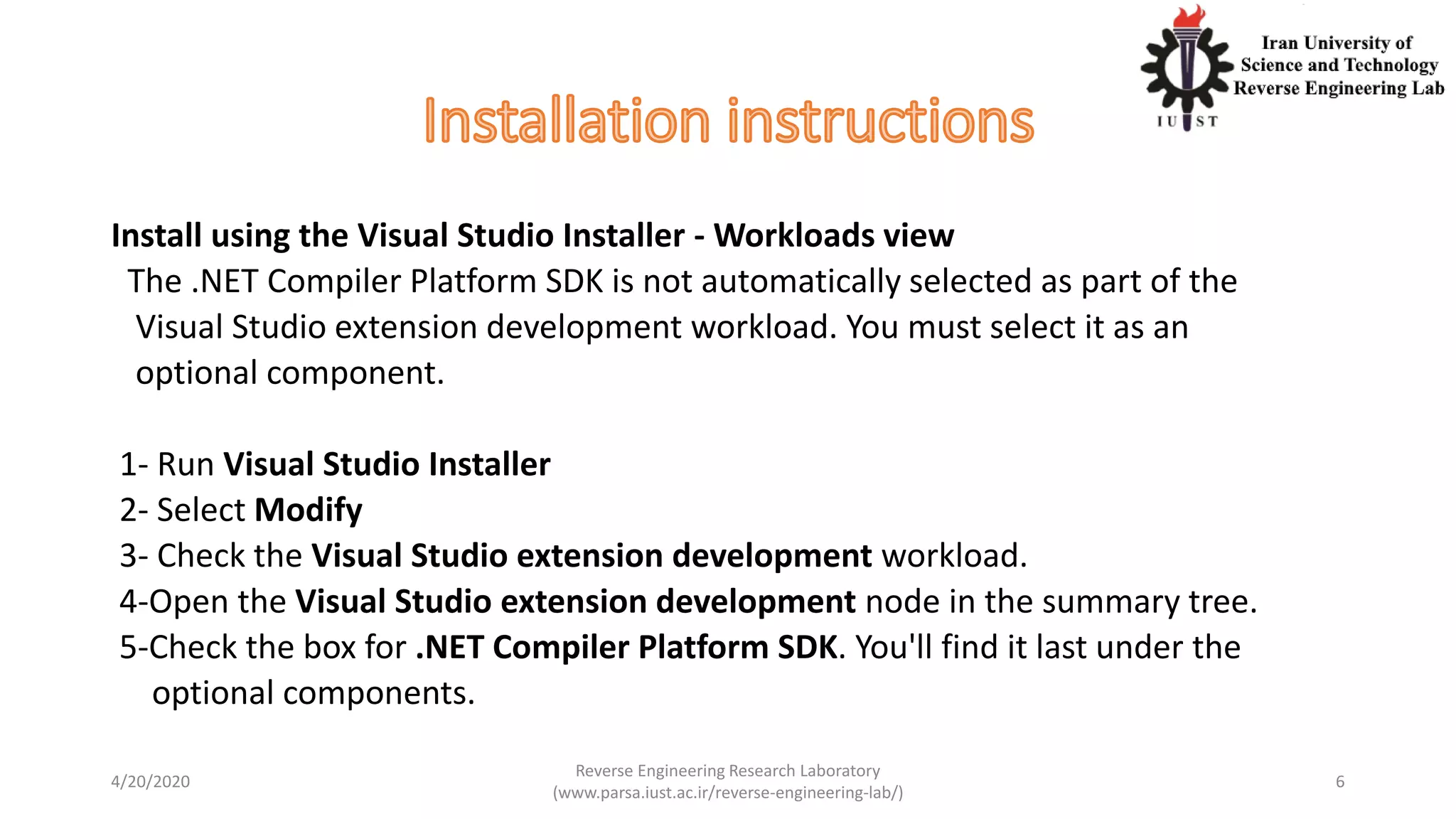 Install using the Visual Studio Installer - Workloads view
The .NET Compiler Platform SDK is not automatically selected as part of the
Visual Studio extension development workload. You must select it as an
optional component.
1- Run Visual Studio Installer
2- Select Modify
3- Check the Visual Studio extension development workload.
4-Open the Visual Studio extension development node in the summary tree.
5-Check the box for .NET Compiler Platform SDK. You'll find it last under the
optional components.
4/20/2020
Reverse Engineering Research Laboratory
(www.parsa.iust.ac.ir/reverse-engineering-lab/)
6
 