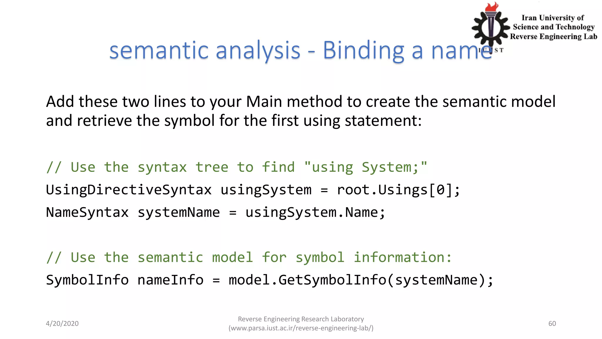 semantic analysis - Binding a name
Add these two lines to your Main method to create the semantic model
and retrieve the symbol for the first using statement:
// Use the syntax tree to find "using System;"
UsingDirectiveSyntax usingSystem = root.Usings[0];
NameSyntax systemName = usingSystem.Name;
// Use the semantic model for symbol information:
SymbolInfo nameInfo = model.GetSymbolInfo(systemName);
4/20/2020
Reverse Engineering Research Laboratory
(www.parsa.iust.ac.ir/reverse-engineering-lab/)
60
 