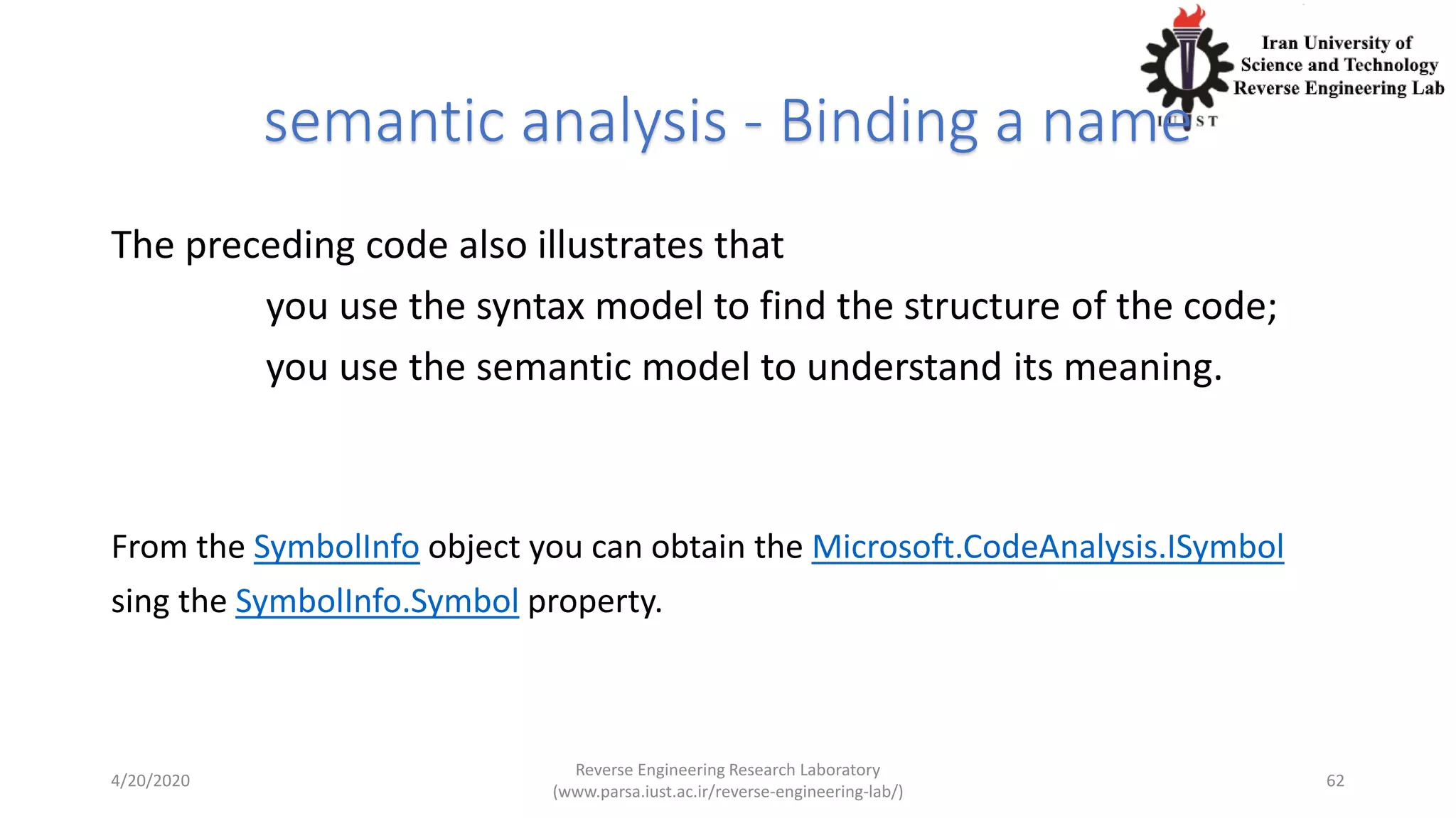 semantic analysis - Binding a name
The preceding code also illustrates that
you use the syntax model to find the structure of the code;
you use the semantic model to understand its meaning.
From the SymbolInfo object you can obtain the Microsoft.CodeAnalysis.ISymbol
sing the SymbolInfo.Symbol property.
4/20/2020
Reverse Engineering Research Laboratory
(www.parsa.iust.ac.ir/reverse-engineering-lab/)
62
 
