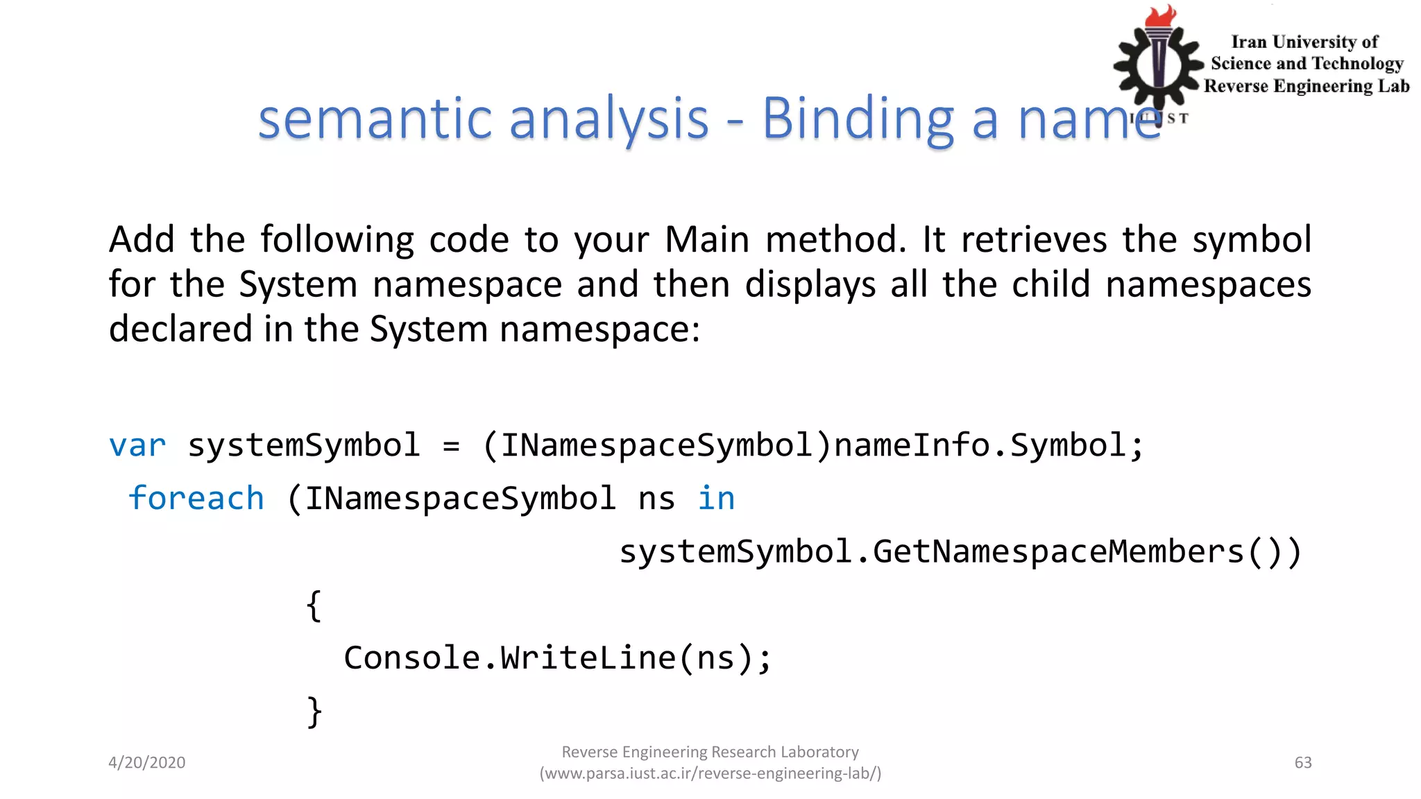 semantic analysis - Binding a name
Add the following code to your Main method. It retrieves the symbol
for the System namespace and then displays all the child namespaces
declared in the System namespace:
var systemSymbol = (INamespaceSymbol)nameInfo.Symbol;
foreach (INamespaceSymbol ns in
systemSymbol.GetNamespaceMembers())
{
Console.WriteLine(ns);
}
4/20/2020
Reverse Engineering Research Laboratory
(www.parsa.iust.ac.ir/reverse-engineering-lab/)
63
 