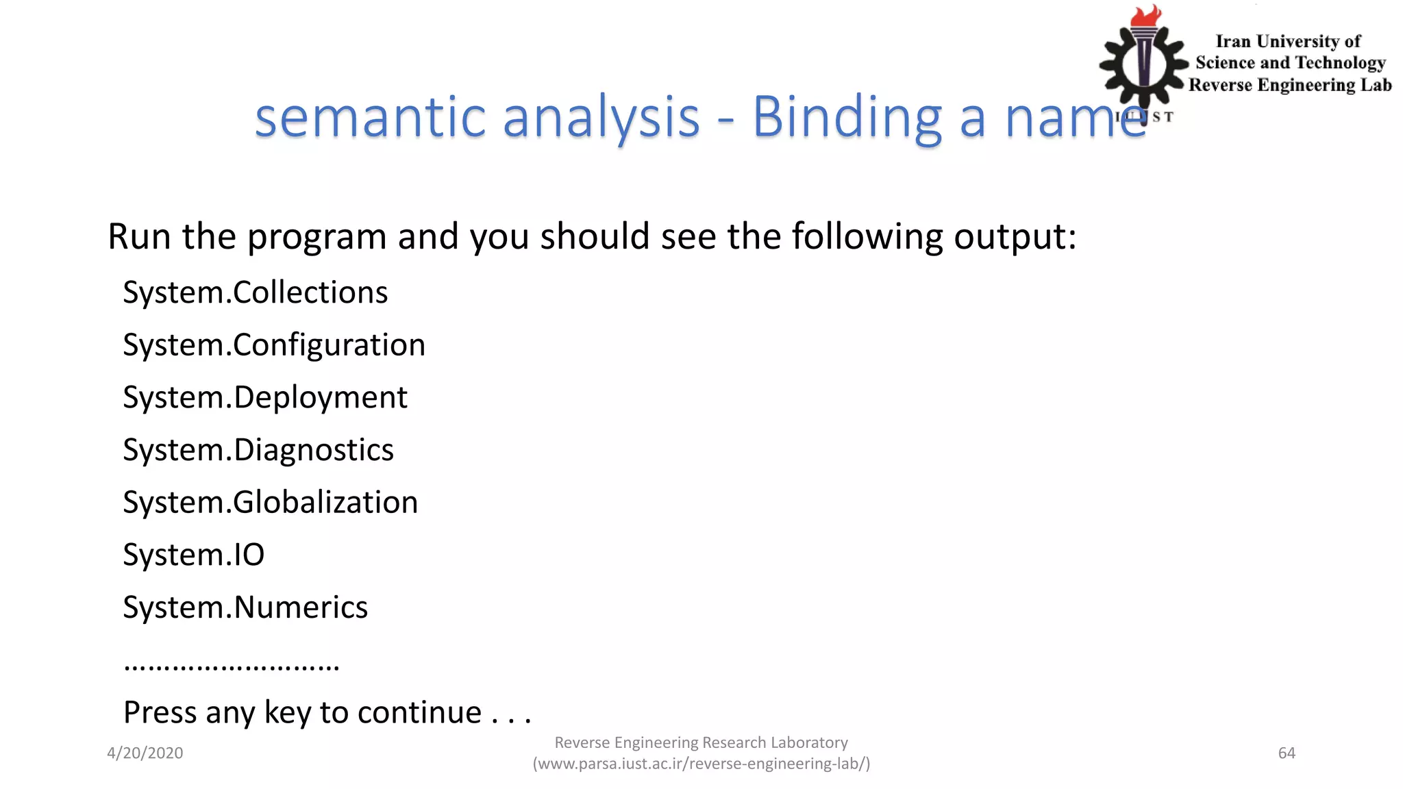 semantic analysis - Binding a name
Run the program and you should see the following output:
System.Collections
System.Configuration
System.Deployment
System.Diagnostics
System.Globalization
System.IO
System.Numerics
………………………
Press any key to continue . . .
4/20/2020
Reverse Engineering Research Laboratory
(www.parsa.iust.ac.ir/reverse-engineering-lab/)
64
 