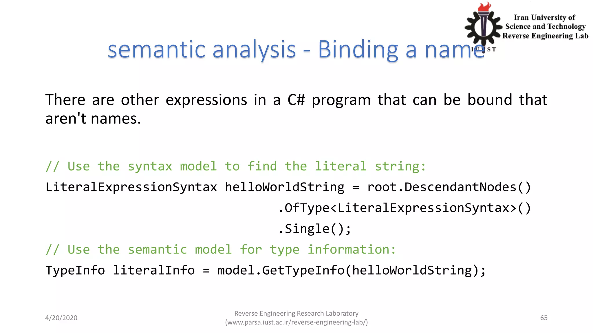 semantic analysis - Binding a name
There are other expressions in a C# program that can be bound that
aren't names.
// Use the syntax model to find the literal string:
LiteralExpressionSyntax helloWorldString = root.DescendantNodes()
.OfType<LiteralExpressionSyntax>()
.Single();
// Use the semantic model for type information:
TypeInfo literalInfo = model.GetTypeInfo(helloWorldString);
4/20/2020
Reverse Engineering Research Laboratory
(www.parsa.iust.ac.ir/reverse-engineering-lab/)
65
 