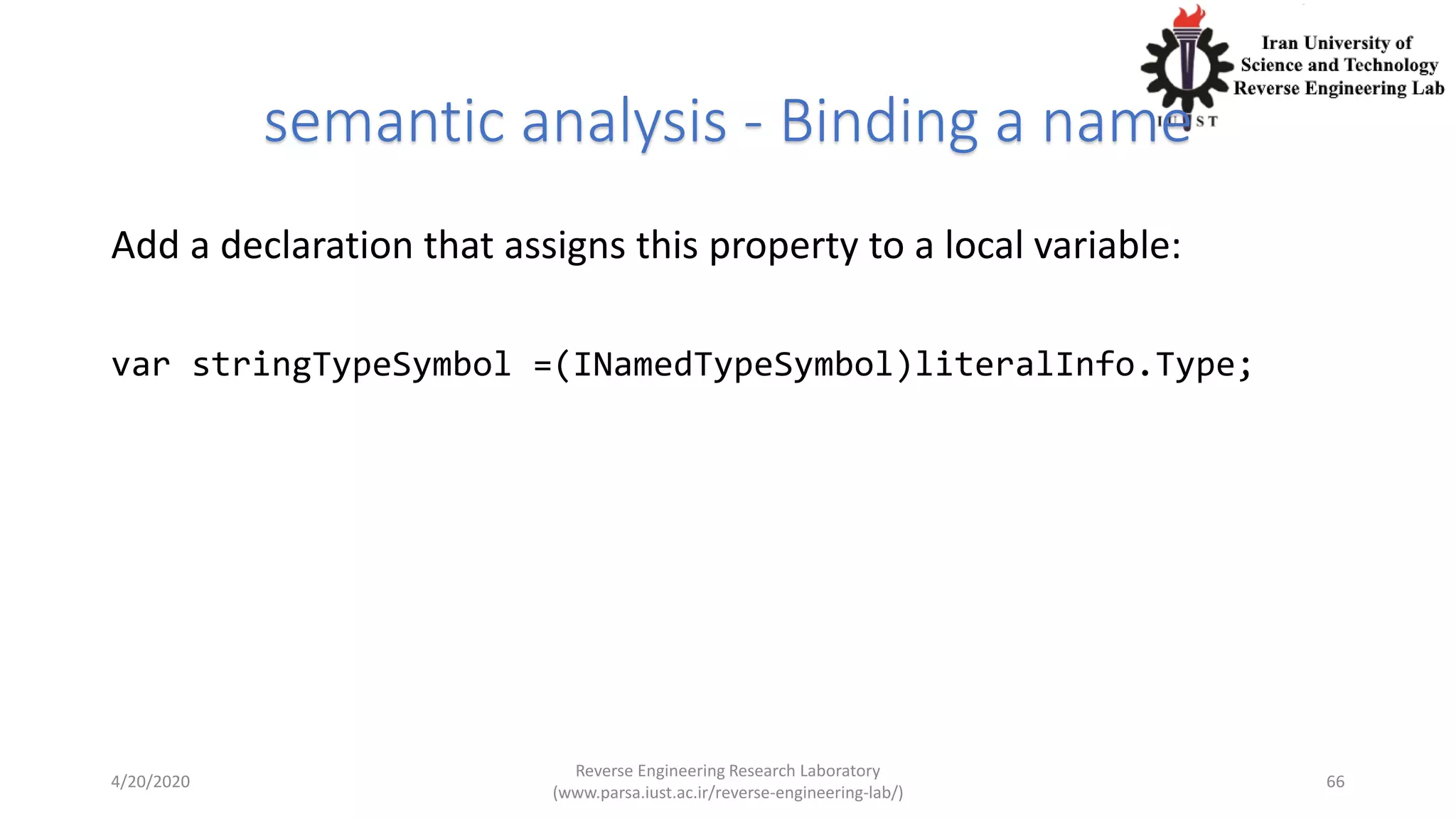 semantic analysis - Binding a name
Add a declaration that assigns this property to a local variable:
var stringTypeSymbol =(INamedTypeSymbol)literalInfo.Type;
4/20/2020
Reverse Engineering Research Laboratory
(www.parsa.iust.ac.ir/reverse-engineering-lab/)
66
 