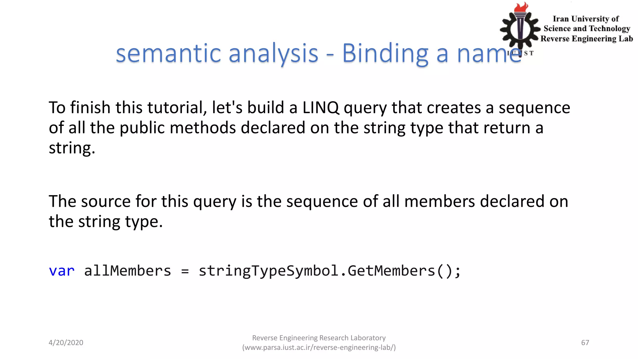 semantic analysis - Binding a name
To finish this tutorial, let's build a LINQ query that creates a sequence
of all the public methods declared on the string type that return a
string.
The source for this query is the sequence of all members declared on
the string type.
var allMembers = stringTypeSymbol.GetMembers();
4/20/2020
Reverse Engineering Research Laboratory
(www.parsa.iust.ac.ir/reverse-engineering-lab/)
67
 