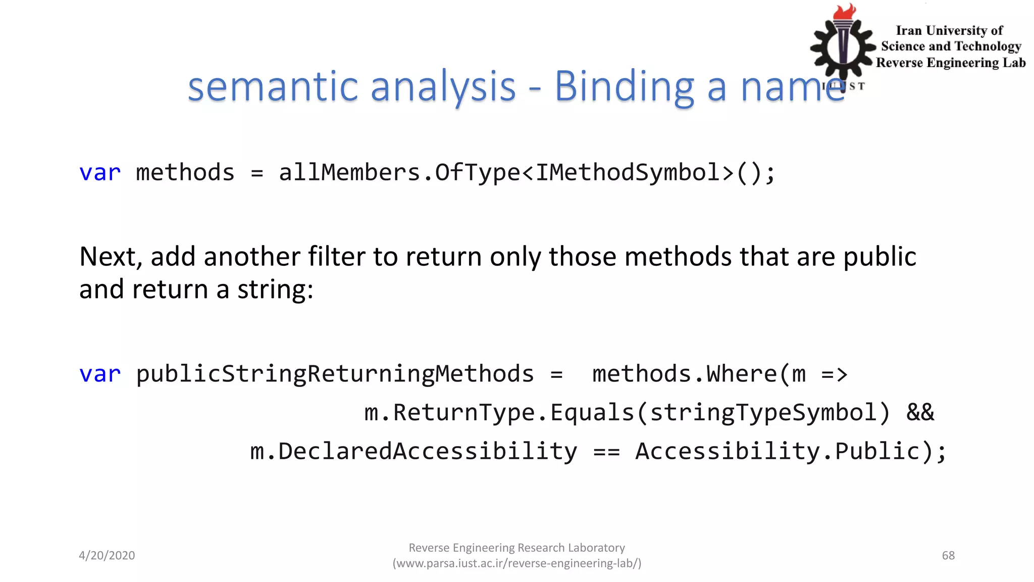 semantic analysis - Binding a name
var methods = allMembers.OfType<IMethodSymbol>();
Next, add another filter to return only those methods that are public
and return a string:
var publicStringReturningMethods = methods.Where(m =>
m.ReturnType.Equals(stringTypeSymbol) &&
m.DeclaredAccessibility == Accessibility.Public);
4/20/2020
Reverse Engineering Research Laboratory
(www.parsa.iust.ac.ir/reverse-engineering-lab/)
68
 