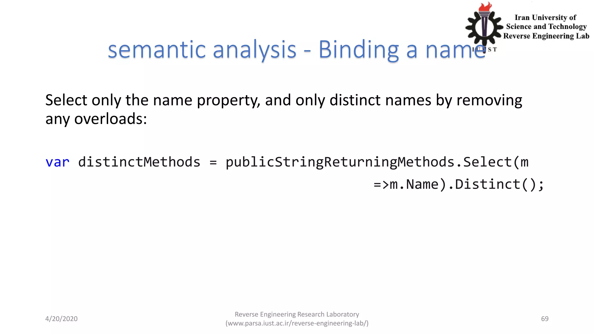 semantic analysis - Binding a name
Select only the name property, and only distinct names by removing
any overloads:
var distinctMethods = publicStringReturningMethods.Select(m
=>m.Name).Distinct();
4/20/2020
Reverse Engineering Research Laboratory
(www.parsa.iust.ac.ir/reverse-engineering-lab/)
69
 