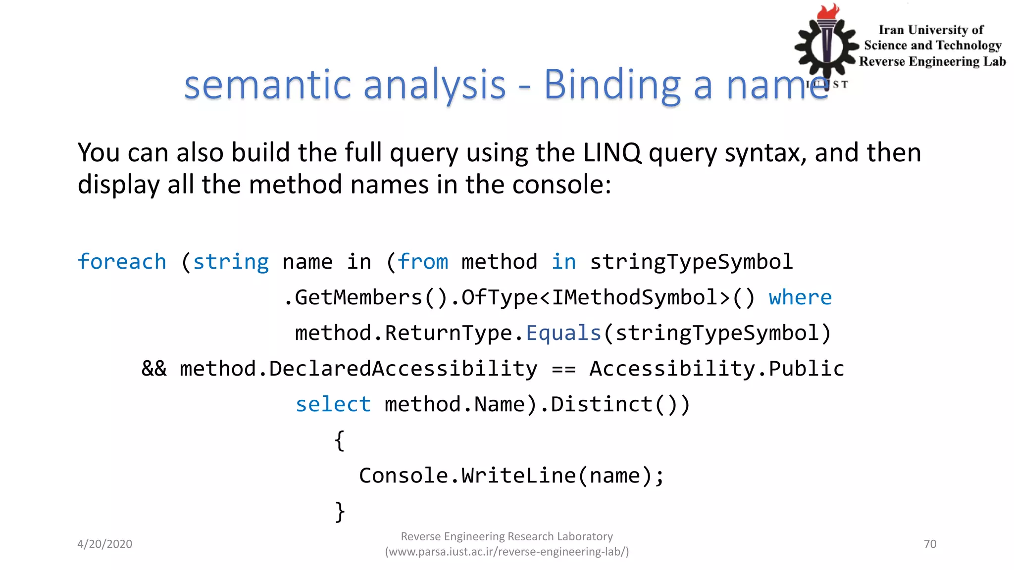 semantic analysis - Binding a name
You can also build the full query using the LINQ query syntax, and then
display all the method names in the console:
foreach (string name in (from method in stringTypeSymbol
.GetMembers().OfType<IMethodSymbol>() where
method.ReturnType.Equals(stringTypeSymbol)
&& method.DeclaredAccessibility == Accessibility.Public
select method.Name).Distinct())
{
Console.WriteLine(name);
}
4/20/2020
Reverse Engineering Research Laboratory
(www.parsa.iust.ac.ir/reverse-engineering-lab/)
70
 