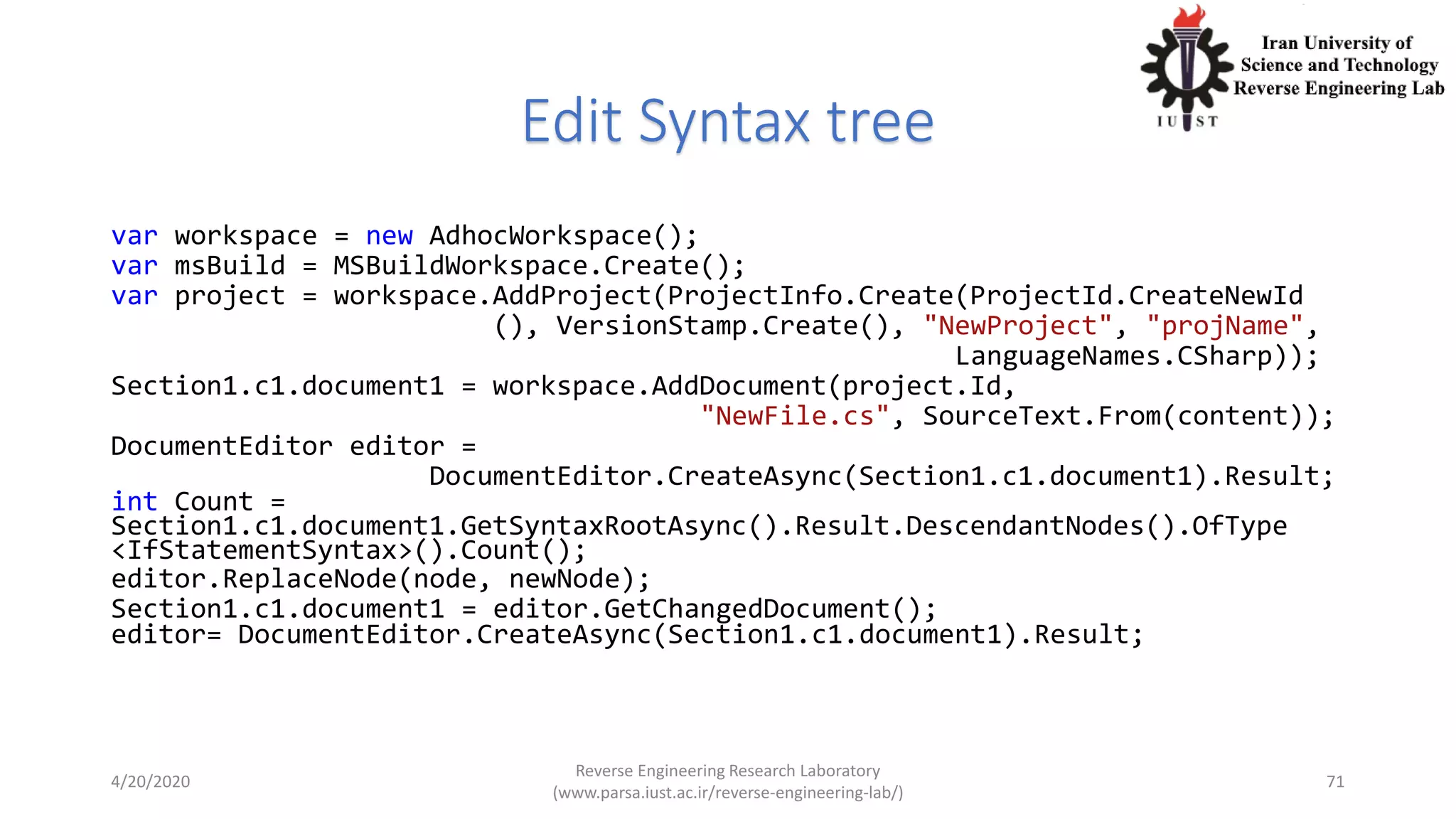 Edit Syntax tree
var workspace = new AdhocWorkspace();
var msBuild = MSBuildWorkspace.Create();
var project = workspace.AddProject(ProjectInfo.Create(ProjectId.CreateNewId
(), VersionStamp.Create(), "NewProject", "projName",
LanguageNames.CSharp));
Section1.c1.document1 = workspace.AddDocument(project.Id,
"NewFile.cs", SourceText.From(content));
DocumentEditor editor =
DocumentEditor.CreateAsync(Section1.c1.document1).Result;
int Count =
Section1.c1.document1.GetSyntaxRootAsync().Result.DescendantNodes().OfType
<IfStatementSyntax>().Count();
editor.ReplaceNode(node, newNode);
Section1.c1.document1 = editor.GetChangedDocument();
editor= DocumentEditor.CreateAsync(Section1.c1.document1).Result;
4/20/2020
Reverse Engineering Research Laboratory
(www.parsa.iust.ac.ir/reverse-engineering-lab/)
71
 