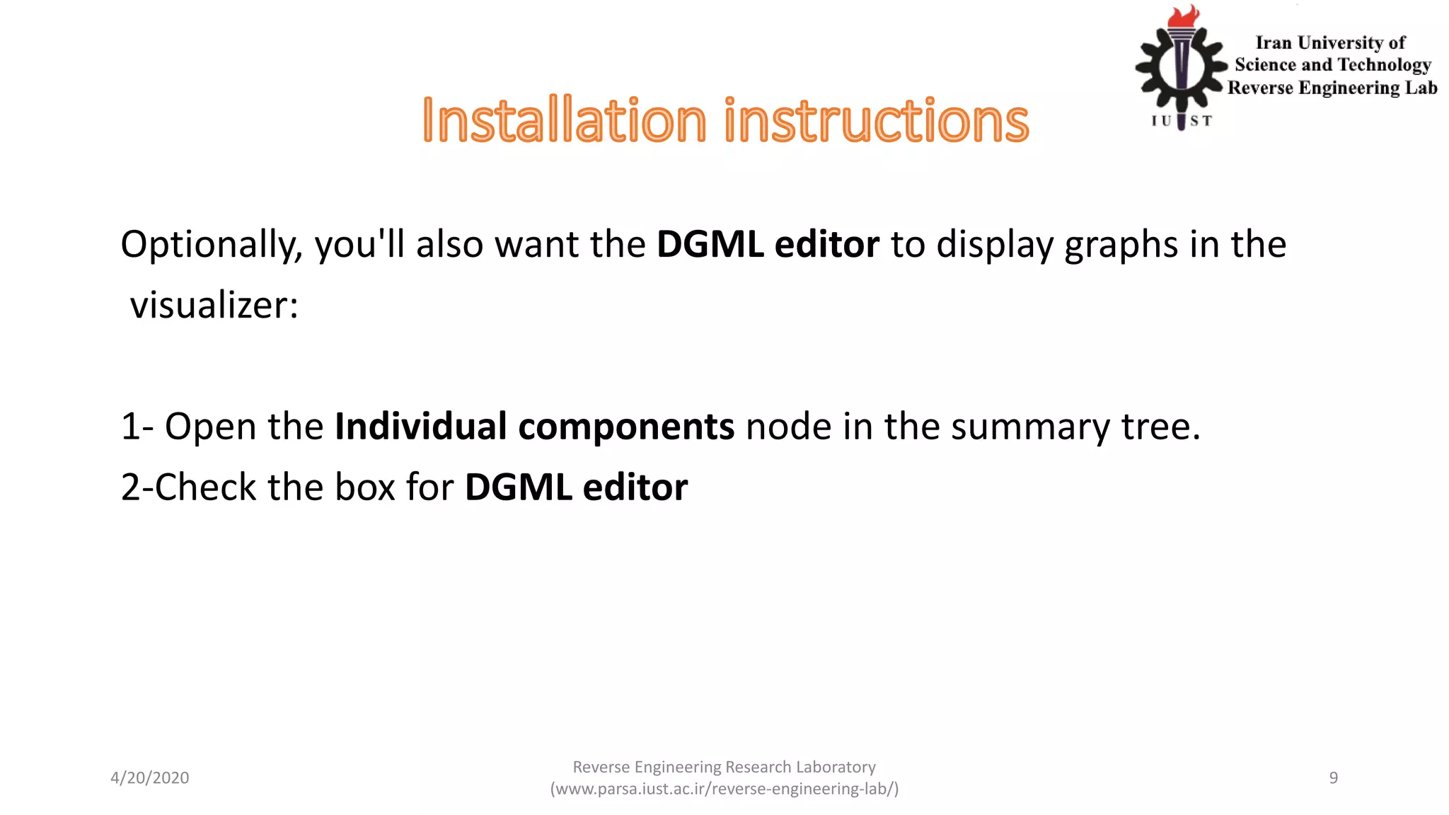 Optionally, you'll also want the DGML editor to display graphs in the
visualizer:
1- Open the Individual components node in the summary tree.
2-Check the box for DGML editor
4/20/2020
Reverse Engineering Research Laboratory
(www.parsa.iust.ac.ir/reverse-engineering-lab/)
9
 