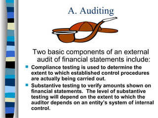 A. Auditing

Two basic components of an external
audit of financial statements include:




Compliance testing is used to determine the
extent to which established control procedures
are actually being carried out.
Substantive testing to verify amounts shown on
financial statements. The level of substantive
testing will depend on the extent to which the
auditor depends on an entity’s system of internal
control.

 