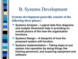 B. Systems Development
Systems development generally consists of the
following three phases:





Systems Analysis – Logical data flow diagrams
and analytic flowcharts help in providing an
overall picture of the how the organization
functions.
Systems Design – A blueprint of how the
proposed system will function.
Systems Implementation – Taking steps to put
system into operation by doing things like
training personnel, and acquiring equipment and
software.

 