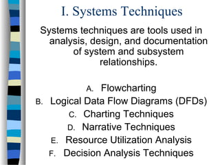 I. Systems Techniques
Systems techniques are tools used in
analysis, design, and documentation
of system and subsystem
relationships.
Flowcharting
B. Logical Data Flow Diagrams (DFDs)
C. Charting Techniques
D. Narrative Techniques
E. Resource Utilization Analysis
F. Decision Analysis Techniques
A.

 