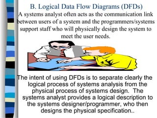 B. Logical Data Flow Diagrams (DFDs)
A systems analyst often acts as the communication link
between users of a system and the programmers/systems
support staff who will physically design the system to
meet the user needs.

The intent of using DFDs is to separate clearly the
logical process of systems analysis from the
physical process of systems design. The
systems analyst provides a logical description to
the systems designer/programmer, who then
designs the physical specification..

 