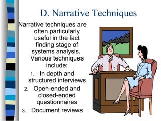 D. Narrative Techniques
Narrative techniques are
often particularly
useful in the fact
finding stage of
systems analysis.
Various techniques
include:
1. In depth and
structured interviews
2. Open-ended and
closed-ended
questionnaires
3. Document reviews

 