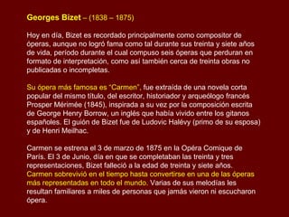 Georges Bizet  – (1838 – 1875)   Hoy en día, Bizet es recordado principalmente como compositor de óperas, aunque no logró fama como tal durante sus treinta y siete años de vida, período durante el cual compuso seis óperas que perduran en formato de interpretación, como así también cerca de treinta obras no publicadas o incompletas. Su ópera más famosa es “Carmen”,  fue extraída de una novela corta popular del mismo título, del escritor, historiador y arqueólogo francés Prosper Mérimée (1845), inspirada a su vez por la composición escrita de George Henry Borrow, un inglés que había vivido entre los gitanos españoles. El guión de Bizet fue de Ludovic Halévy (primo de su esposa) y de Henri Meilhac.  Carmen se estrena el 3 de marzo de 1875 en la Opéra Comique de París. El 3 de Junio, día en que se completaban las treinta y tres representaciones, Bizet falleció a la edad de treinta y siete años. Carmen sobrevivió en el tiempo hasta convertirse en una de las óperas más representadas en todo el mundo.  Varias de sus melodías les resultan familiares a miles de personas que jamás vieron ni escucharon ópera. 