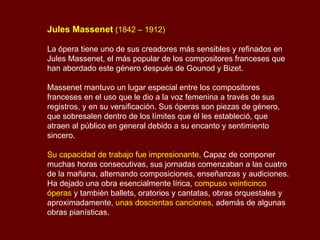 Jules Massenet   (1842 – 1912) La ópera tiene uno de sus creadores más sensibles y refinados en Jules Massenet, el más popular de los compositores franceses que han abordado este género después de Gounod y Bizet.  Massenet mantuvo un lugar especial entre los compositores franceses en el uso que le dio a la voz femenina a través de sus registros, y en su versificación. Sus óperas son piezas de género, que sobresalen dentro de los límites que él les estableció, que atraen al público en general debido a su encanto y sentimiento sincero. Su capacidad de trabajo fue impresionante . Capaz de componer muchas horas consecutivas, sus jornadas comenzaban a las cuatro de la mañana, alternando composiciones, enseñanzas y audiciones. Ha dejado una obra esencialmente lírica,  compuso veinticinco óperas  y también ballets, oratorios y cantatas, obras orquestales y aproximadamente,  unas   doscientas canciones , además de algunas obras pianísticas. 