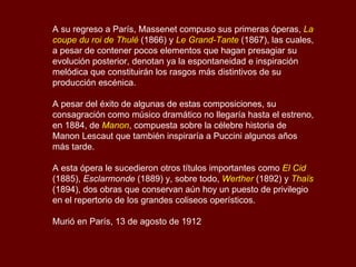 A su regreso a París, Massenet compuso sus primeras óperas,  La coupe du roi de Thulé  (1866) y  Le Grand-Tante  (1867), las cuales, a pesar de contener pocos elementos que hagan presagiar su evolución posterior, denotan ya la espontaneidad e inspiración melódica que constituirán los rasgos más distintivos de su producción escénica. A pesar del éxito de algunas de estas composiciones, su consagración como músico dramático no llegaría hasta el estreno, en 1884, de  Manon , compuesta sobre la célebre historia de Manon Lescaut que también inspiraría a Puccini algunos años más tarde.  A esta ópera le sucedieron otros títulos importantes como  El Cid  (1885),  Esclarmonde  (1889) y, sobre todo,  Werther  (1892) y  Thaïs  (1894), dos obras que conservan aún hoy un puesto de privilegio en el repertorio de los grandes coliseos operísticos. Murió en París, 13 de agosto de 1912  