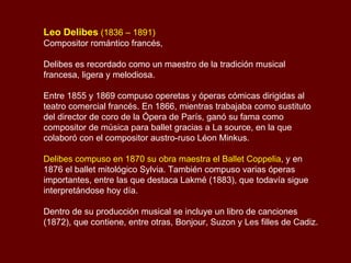 Leo Delibes  (1836 – 1891) Compositor romántico francés,  Delibes es recordado como un maestro de la tradición musical francesa, ligera y melodiosa. Entre 1855 y 1869 compuso operetas y óperas cómicas dirigidas al teatro comercial francés. En 1866, mientras trabajaba como sustituto del director de coro de la Ópera de París, ganó su fama como compositor de música para ballet gracias a La source, en la que colaboró con el compositor austro-ruso Léon Minkus.  Delibes compuso en 1870 su obra maestra el Ballet Coppelia , y en 1876 el ballet mitológico Sylvia. También compuso varias óperas importantes, entre las que destaca Lakmé (1883), que todavía sigue interpretándose hoy día.  Dentro de su producción musical se incluye un libro de canciones (1872), que contiene, entre otras, Bonjour, Suzon y Les filles de Cadiz. 