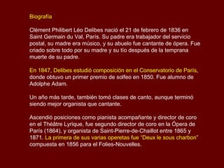 Biografía Clément Philibert Léo Delibes nació el 21 de febrero de 1836 en Saint Germain du Val, París. Su padre era trabajador del servicio postal, su madre era músico, y su abuelo fue cantante de ópera. Fue criado sobre todo por su madre y su tío después de la temprana muerte de su padre. En 1847, Delibes estudió composición en el Conservatorio de París , donde obtuvo un primer premio de solfeo en 1850. Fue alumno de Adolphe Adam.  Un año más tarde, también tomó clases de canto, aunque terminó siendo mejor organista que cantante.  Ascendió posiciones como pianista acompañante y director de coro en el Théâtre Lyrique, fue segundo director de coro en la Ópera de París (1864), y organista de Saint-Pierre-de-Chaillot entre 1865 y 1871.  La primera de sus varias operetas fue “Deux le sous charbon ” compuesta en 1856 para el Folies-Nouvelles. 