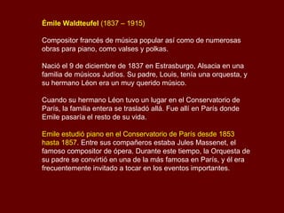 Émile Waldteufel  (1837 – 1915) Compositor francés de música popular así como de numerosas obras para piano, como valses y polkas.  Nació el 9 de diciembre de 1837 en Estrasburgo, Alsacia en una familia de músicos Judíos. Su padre, Louis, tenía una orquesta, y su hermano Léon era un muy querido músico.  Cuando su hermano Léon tuvo un lugar en el Conservatorio de París, la familia entera se trasladó allá. Fue allí en París donde Emile pasaría el resto de su vida. Emile estudió piano en el Conservatorio de París desde 1853 hasta 1857 . Entre sus compañeros estaba Jules Massenet, el famoso compositor de ópera. Durante este tiempo, la Orquesta de su padre se convirtió en una de la más famosa en París, y él era frecuentemente invitado a tocar en los eventos importantes.  