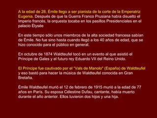 A la edad de 28, Émile llego a ser pianista de la corte de la Emperatriz Eugenia . Después de que la Guerra Franco Prusiana había disuelto el Imperio francés, la orquesta tocaba en los pasillos Presidenciales en el palacio Élysée En este tiempo sólo unos miembros de la alta sociedad francesa sabían de Émile. No fue sino hasta cuando llegó a los 40 años de edad, que se hizo conocido para el público en general. En octubre de 1874 Waldteufel tocó en un evento al que asistió el Príncipe de Gales y el futuro rey Eduardo VII del Reino Unido.  El Príncipe fue cautivado por el “Vals de Manolo" (España) de Waldteufel  y eso bastó para hacer la música de Waldteufel conocida en Gran Bretaña. Émile Waldteufel murió el 12 de febrero de 1915 murió a la edad de 77 años en París. Su esposa Célestine Dufau, cantante, había muerto durante el año anterior. Ellos tuvieron dos hijos y una hija.  