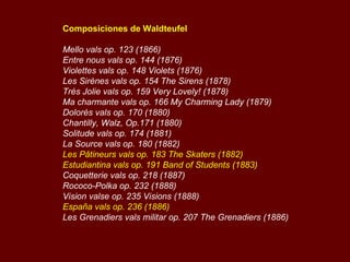 Composiciones de Waldteufel Mello vals op. 123 (1866)   Entre nous vals op. 144 (1876)   Violettes vals op. 148 Violets (1876)   Les Sirènes vals op. 154 The Sirens (1878)   Très Jolie vals op. 159 Very Lovely! (1878)   Ma charmante vals op. 166 My Charming Lady (1879)   Dolorès vals op. 170 (1880)   Chantilly, Walz, Op.171 (1880)   Solitude vals op. 174 (1881)   La Source vals op. 180 (1882)   Les Pâtineurs vals op. 183 The Skaters (1882) Estudiantina vals op. 191 Band of Students (1883)   Coquetterie vals op. 218 (1887)   Rococo-Polka op. 232 (1888)   Vision valse op. 235 Visions (1888)   España vals op. 236 (1886)   Les Grenadiers vals militar op. 207 The Grenadiers (1886)   