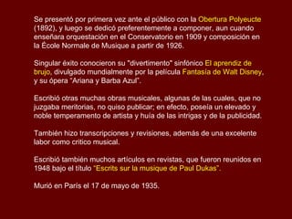 Paul Dukas (1865 - 1935)  Compositor y crítico francés de la escuela impresionista. Paul Dukas es autor de obras musicales sinfónicas, de cámara y de teatro.  Su reputación como compositor se basa sobre todo en dos obras: el scherzo sinfónico  El aprendiz de brujo  (1897), pieza brillante basada en una balada del poeta alemán Johann Wolfgang von Goethe y la ópera  “Ariana y Barba Azul”  (1907), una de las más importantes óperas francesas modernas. Nació en París el 1° de octubre de 1865, en el seno de una familia que tenía un gran aprecio por la cultura, su padre era un banquero de París, su madre era aficionada a la música, falleció cuando Paul tenía cinco años. Ingresó en el Conservatorio en 1882 y estudió con Mathias, Dubois y Ernest Guiraud.  En 1888 obtuvo el Gran Premio de Roma  con la cantata  Velleda .  