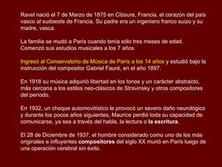 Maurice Ravel  (1875 – 1937)   Compositor francés del siglo XX. Su obra, frecuentemente vinculada al impresionismo, muestra además un audaz estilo neoclásico y, a veces, rasgos del expresionismo, y es el fruto de una compleja herencia y de hallazgos musicales que revolucionaron la música para piano y para orquesta.  Reconocido como maestro de la orquestación y por ser un meticuloso artesano, cultivando la perfección formal sin dejar de ser al mismo tiempo profundamente humano y expresivo,  Conocido universalmente por el Bolero , su catálogo, aunque no muy extenso, incluye una serie de obras hasta cierto punto poco conocidas que hablan de un autor complejo, que evitaba cualquier tipo de confesión en su música.  Cierta vez,  Stravinsky describió a Ravel como “el relojero suizo” de la música , debido a su meticulosa atención al detalle. Maurice mismo describía a una pieza de arte como “una madura concepción donde ningún detalle se deja a la suerte”. 