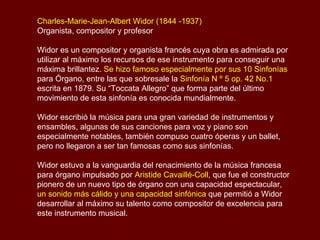 Charles-Marie-Jean-Albert Widor (1844 -1937)  Organista, compositor y profesor  Widor es un compositor y organista francés cuya obra es admirada por utilizar al máximo los recursos de ese instrumento para conseguir una máxima brillantez.  Se hizo famoso especialmente por sus 10 Sinfonías  para Órgano, entre las que sobresale la  Sinfonía N º 5 op. 42 No.1  escrita en 1879. Su “Toccata Allegro” que forma parte del último movimiento de esta sinfonía es su obra más conocida mundialmente. Widor escribió la música para una gran variedad de instrumentos y ensambles, algunas de sus canciones para voz y piano son especialmente notables, también compuso cuatro óperas y un ballet, pero no llegaron a ser tan famosas como sus sinfonías. Widor estuvo a la vanguardia del renacimiento de la música francesa para órgano impulsado por  Aristide Cavaillé-Coll , que fue el constructor pionero de un nuevo tipo de órgano con una capacidad espectacular,  un sonido más cálido y una capacidad sinfónica  que permitió a Widor desarrollar al máximo su talento como compositor de excelencia para este instrumento musical. 
