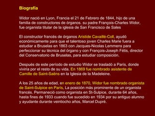 Biografía Widor nació en Lyon, Francia el 21 de Febrero de 1844, hijo de una familia de constructores de órganos. su padre François-Charles Widor, fue organista titular de la iglesia de San Francisco de Sales en Lyon. El constructor francés de órganos  Aristide   Cavaillé-Coll , ayudó económicamente para que el talentoso joven Charles Marie fuera a estudiar a Bruselas en 1863 con Jacques-Nicolas Lemmens para perfeccionar su técnica del órgano y con François-Joseph Fétis, director del Conservatorio de Bruselas, para estudiar composición.  Después de este período de estudio Widor se trasladó a París, donde viviría por el resto de su vida.  En 1869 fue nombrado asistente de Camille de Saint-Saëns  en la Iglesia de la Madeleine. A los 25 años de edad, en  Enero de 1870 ,  Widor fue nombrado organista   de Saint-Sulpice en París , La posición más prominente de un organista francés. Permaneció como organista en St-Sulpice durante 64 años, hasta fines de 1933. Fue sucedido en 1934 por su antiguo alumno y ayudante durante veintiocho años, Marcel Dupré. 