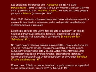 Claude Achille Debussy (1862 - 1918)   Compositor francés. Iniciador y  máximo representante del llamado impresionismo musical , sus innovaciones armónicas abrieron el camino a las nuevas tendencias musicales del siglo XX.  Nació en St. Germain-en-Laye, el 22 de Agosto de 1862. Recibió sus primeras lecciones de piano en 1870 y 1871 durante algunas estancias en Cannes, en casa de su querida tía y madrina Clementina Debussy,  Ingresó en 1873 al Conservatorio de París , allí tuvo por maestros, entre otros, a Lavignac, a Marmontel y en composición a Ernest Guiraud.  En el Conservatorio había adquirido fama de músico revolucionario; sin embargo,  en 1884 logró obtener el "Gran Premio de Roma"  con la cantata  El hijo pródigo .  Debussy era un innovador y buscaba por varios caminos la salida hacia una nueva concepción artística. La amistad de  literatos y pintores, poetas simbolistas y parnasianos, dominados por la figura de Mallarmé y el ejemplo de renovación de la pintura impresionista fueron las fuerzas determinantes que impulsaron al compositor hacia un camino artístico original.  