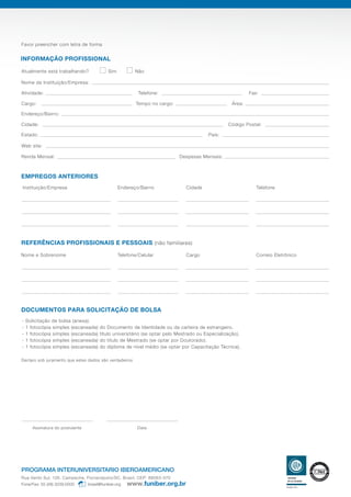 Favor preencher com letra de forma
Declaro sob juramento que estes dados são verdadeiros
INFORMAÇÃO PROFISSIONAL
Nome da Instituição/Empresa:
Endereço/Bairro:
Web site:
Renda Mensal: Despesas Mensais:
Estado: País:
Cidade: Código Postal:
Atividade: Fax:Telefone:
Cargo: Área:Tempo no cargo:
Atualmente está trabalhando? Sim Não
Nome e Sobrenome Telefone/Celular Cargo Correio Eletrônico
REFERÊNCIAS PROFISSIONAIS E PESSOAIS (não familiares)
Assinatura do postulante Data
Instituição/Empresa Endereço/Bairro Cidade
DOCUMENTOS PARA SOLICITAÇÃO DE BOLSA
Telefone
EMPREGOS ANTERIORES
- Solicitação de bolsa (anexa).
- 1 fotocópia simples (escaneada) do Documento de Identidade ou da carteira de estrangeiro.
- 1 fotocópia simples (escaneada) título universitário (se optar pelo Mestrado ou Especialização).
- 1 fotocópia simples (escaneada) do título de Mestrado (se optar por Doutorado).
- 1 fotocópia simples (escaneada) do diploma de nível médio (se optar por Capacitação Técnica).
PROGRAMA INTERUNIVERSITARIO IBEROAMERICANO
Rua Vento Sul, 126. Campeche, Florianópolis/SC. Brasil. CEP: 88063-070
Fone/Fax: 55 (48) 3239.0000 brasil@funiber.org
 