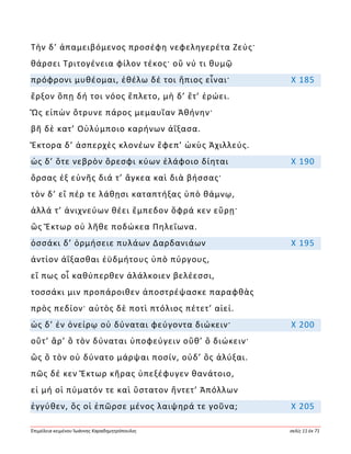 Ἐπιμέλεια κειμένου Ἰωάννης Καραδημητρόπουλος σελίς 11 ἐκ 71
Τὴν δ’ ἀπαμειβόμενος προσέφη νεφεληγερέτα Ζεύς·
θάρσει Τριτογένεια φίλον τέκος· οὔ νύ τι θυμῷ
πρόφρονι μυθέομαι, ἐθέλω δέ τοι ἤπιος εἶναι· Χ 185
ἔρξον ὅπῃ δή τοι νόος ἔπλετο, μὴ δ’ ἔτ’ ἐρώει.
Ὣς εἰπὼν ὄτρυνε πάρος μεμαυῖαν Ἀθήνην·
βῆ δὲ κατ’ Οὐλύμποιο καρήνων ἀΐξασα.
Ἕκτορα δ’ ἀσπερχὲς κλονέων ἔφεπ’ ὠκὺς Ἀχιλλεύς.
ὡς δ’ ὅτε νεβρὸν ὄρεσφι κύων ἐλάφοιο δίηται Χ 190
ὄρσας ἐξ εὐνῆς διά τ’ ἄγκεα καὶ διὰ βήσσας·
τὸν δ’ εἴ πέρ τε λάθῃσι καταπτήξας ὑπὸ θάμνῳ,
ἀλλά τ’ ἀνιχνεύων θέει ἔμπεδον ὄφρά κεν εὕρῃ·
ὣς Ἕκτωρ οὐ λῆθε ποδώκεα Πηλεΐωνα.
ὁσσάκι δ’ ὁρμήσειε πυλάων Δαρδανιάων Χ 195
ἀντίον ἀΐξασθαι ἐϋδμήτους ὑπὸ πύργους,
εἴ πως οἷ καθύπερθεν ἀλάλκοιεν βελέεσσι,
τοσσάκι μιν προπάροιθεν ἀποστρέψασκε παραφθὰς
πρὸς πεδίον· αὐτὸς δὲ ποτὶ πτόλιος πέτετ’ αἰεί.
ὡς δ’ ἐν ὀνείρῳ οὐ δύναται φεύγοντα διώκειν· Χ 200
οὔτ’ ἄρ’ ὃ τὸν δύναται ὑποφεύγειν οὔθ’ ὃ διώκειν·
ὣς ὃ τὸν οὐ δύνατο μάρψαι ποσίν, οὐδ’ ὃς ἀλύξαι.
πῶς δέ κεν Ἕκτωρ κῆρας ὑπεξέφυγεν θανάτοιο,
εἰ μή οἱ πύματόν τε καὶ ὕστατον ἤντετ’ Ἀπόλλων
ἐγγύθεν, ὅς οἱ ἐπῶρσε μένος λαιψηρά τε γοῦνα; Χ 205
 