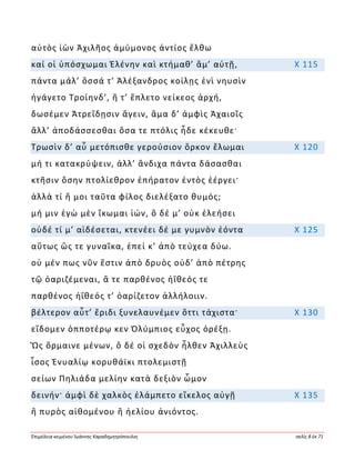 Ἐπιμέλεια κειμένου Ἰωάννης Καραδημητρόπουλος σελίς 8 ἐκ 71
αὐτὸς ἰὼν Ἀχιλῆος ἀμύμονος ἀντίος ἔλθω
καί οἱ ὑπόσχωμαι Ἑλένην καὶ κτήμαθ’ ἅμ’ αὐτῇ, Χ 115
πάντα μάλ’ ὅσσά τ’ Ἀλέξανδρος κοίλῃς ἐνὶ νηυσὶν
ἠγάγετο Τροίηνδ’, ἥ τ’ ἔπλετο νείκεος ἀρχή,
δωσέμεν Ἀτρεΐδῃσιν ἄγειν, ἅμα δ’ ἀμφὶς Ἀχαιοῖς
ἄλλ’ ἀποδάσσεσθαι ὅσα τε πτόλις ἧδε κέκευθε·
Τρωσὶν δ’ αὖ μετόπισθε γερούσιον ὅρκον ἕλωμαι Χ 120
μή τι κατακρύψειν, ἀλλ’ ἄνδιχα πάντα δάσασθαι
κτῆσιν ὅσην πτολίεθρον ἐπήρατον ἐντὸς ἐέργει·
ἀλλὰ τί ἤ μοι ταῦτα φίλος διελέξατο θυμός;
μή μιν ἐγὼ μὲν ἵκωμαι ἰών, ὃ δέ μ’ οὐκ ἐλεήσει
οὐδέ τί μ’ αἰδέσεται, κτενέει δέ με γυμνὸν ἐόντα Χ 125
αὔτως ὥς τε γυναῖκα, ἐπεί κ’ ἀπὸ τεύχεα δύω.
οὐ μέν πως νῦν ἔστιν ἀπὸ δρυὸς οὐδ’ ἀπὸ πέτρης
τῷ ὀαριζέμεναι, ἅ τε παρθένος ἠΐθεός τε
παρθένος ἠΐθεός τ’ ὀαρίζετον ἀλλήλοιιν.
βέλτερον αὖτ’ ἔριδι ξυνελαυνέμεν ὅττι τάχιστα· Χ 130
εἴδομεν ὁπποτέρῳ κεν Ὀλύμπιος εὖχος ὀρέξῃ.
Ὣς ὅρμαινε μένων, ὃ δέ οἱ σχεδὸν ἦλθεν Ἀχιλλεὺς
ἶσος Ἐνυαλίῳ κορυθάϊκι πτολεμιστῇ
σείων Πηλιάδα μελίην κατὰ δεξιὸν ὦμον
δεινήν· ἀμφὶ δὲ χαλκὸς ἐλάμπετο εἴκελος αὐγῇ Χ 135
ἢ πυρὸς αἰθομένου ἢ ἠελίου ἀνιόντος.
 