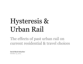 Hysteresis &
Urban Rail
The effects of past urban rail on
current residential & travel choices
David Block-Schachter
October 15, 2012
 