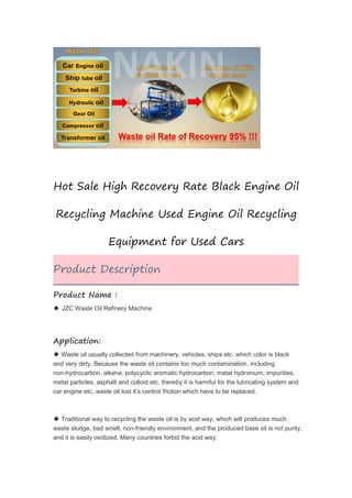 Hot Sale High Recovery Rate Black Engine Oil
Recycling Machine Used Engine Oil Recycling
Equipment for Used Cars
Product Description
Product Name :
◆ JZC Waste Oil Refinery Machine
Application:
◆ Waste oil usually collected from machinery, vehicles, ships etc. which color is black
and very dirty. Because the waste oil contains too much contamination, including
non-hydrocarbon, alkene, polycyclic aromatic hydrocarbon, metal hydronium, impurities,
metal particles, asphalt and colloid etc. thereby it is harmful for the lubricating system and
car engine etc, waste oil lost it’s control friction which have to be replaced.
◆ Traditional way to recycling the waste oil is by acid way, which will produces much
waste sludge, bad smell, non-friendly environment, and the produced base oil is not purity,
and it is easily oxidized. Many countries forbid the acid way.
 
