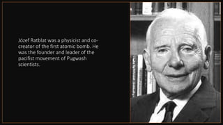 Józef Ratblat was a physicist and co-
creator of the first atomic bomb. He
was the founder and leader of the
pacifist movement of Pugwash
scientists.